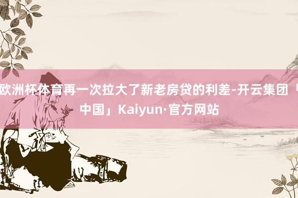 欧洲杯体育再一次拉大了新老房贷的利差-开云集团「中国」Kaiyun·官方网站