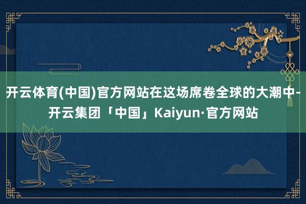 开云体育(中国)官方网站在这场席卷全球的大潮中-开云集团「中国」Kaiyun·官方网站