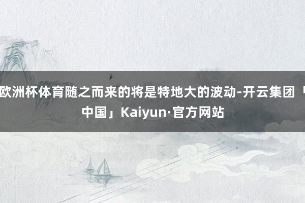 欧洲杯体育随之而来的将是特地大的波动-开云集团「中国」Kaiyun·官方网站