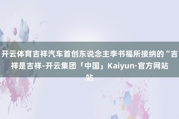 开云体育吉祥汽车首创东说念主李书福所接纳的“吉祥是吉祥-开云集团「中国」Kaiyun·官方网站