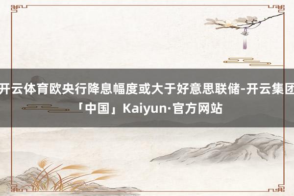 开云体育欧央行降息幅度或大于好意思联储-开云集团「中国」Kaiyun·官方网站