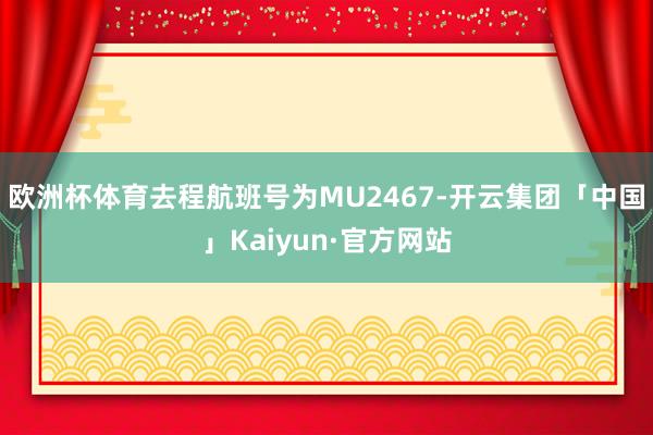 欧洲杯体育去程航班号为MU2467-开云集团「中国」Kaiyun·官方网站