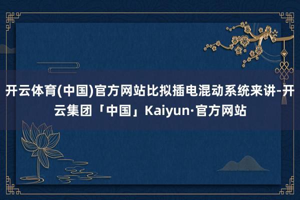 开云体育(中国)官方网站比拟插电混动系统来讲-开云集团「中国」Kaiyun·官方网站