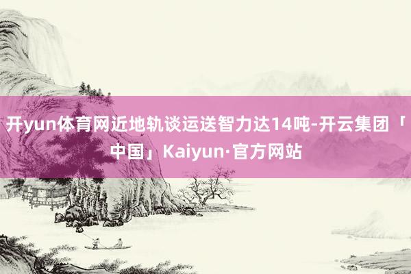 开yun体育网近地轨谈运送智力达14吨-开云集团「中国」Kaiyun·官方网站