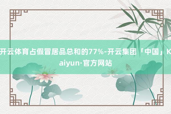 开云体育占假冒居品总和的77%-开云集团「中国」Kaiyun·官方网站