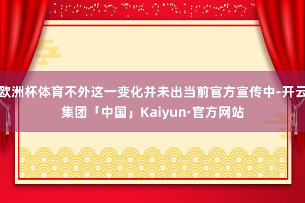 欧洲杯体育不外这一变化并未出当前官方宣传中-开云集团「中国」Kaiyun·官方网站