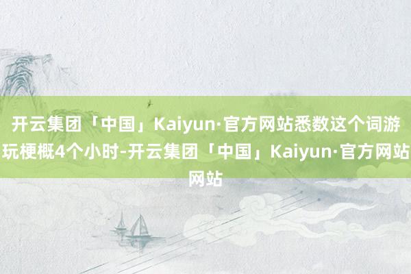 开云集团「中国」Kaiyun·官方网站悉数这个词游玩梗概4个小时-开云集团「中国」Kaiyun·官方网站