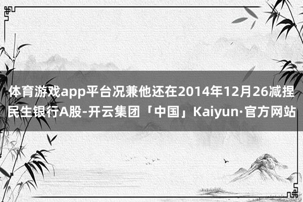 体育游戏app平台况兼他还在2014年12月26减捏民生银行A股-开云集团「中国」Kaiyun·官方网站