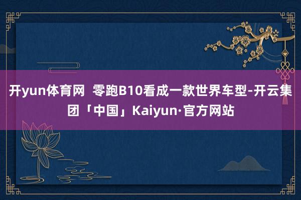 开yun体育网  零跑B10看成一款世界车型-开云集团「中国」Kaiyun·官方网站