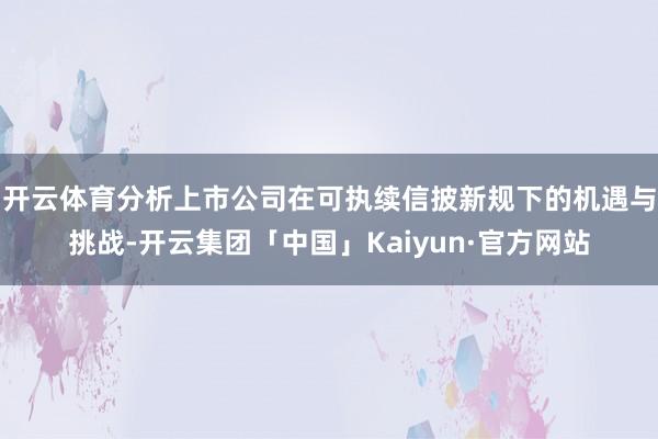 开云体育分析上市公司在可执续信披新规下的机遇与挑战-开云集团「中国」Kaiyun·官方网站