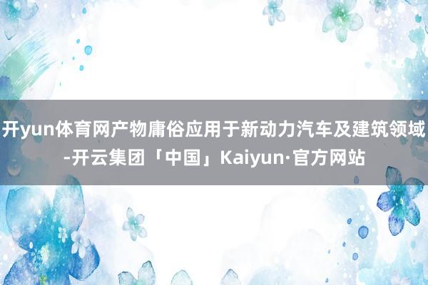 开yun体育网产物庸俗应用于新动力汽车及建筑领域-开云集团「中国」Kaiyun·官方网站