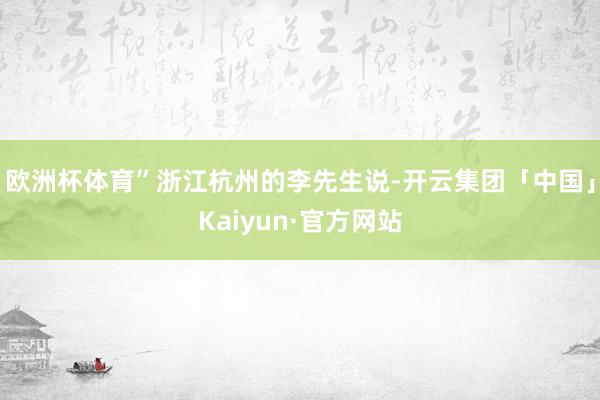 欧洲杯体育”浙江杭州的李先生说-开云集团「中国」Kaiyun·官方网站