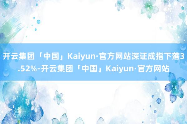 开云集团「中国」Kaiyun·官方网站深证成指下落3.52%-开云集团「中国」Kaiyun·官方网站