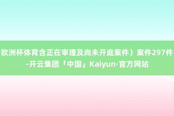 欧洲杯体育含正在审理及尚未开庭案件）案件297件-开云集团「中国」Kaiyun·官方网站