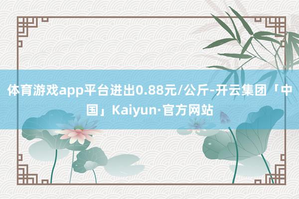 体育游戏app平台进出0.88元/公斤-开云集团「中国」Kaiyun·官方网站