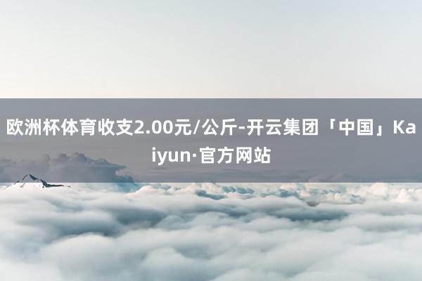 欧洲杯体育收支2.00元/公斤-开云集团「中国」Kaiyun·官方网站