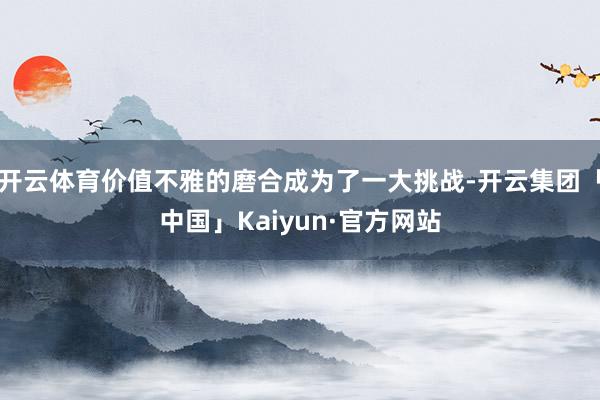 开云体育价值不雅的磨合成为了一大挑战-开云集团「中国」Kaiyun·官方网站