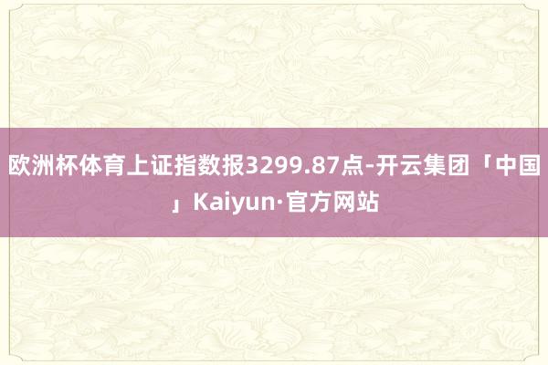 欧洲杯体育上证指数报3299.87点-开云集团「中国」Kaiyun·官方网站