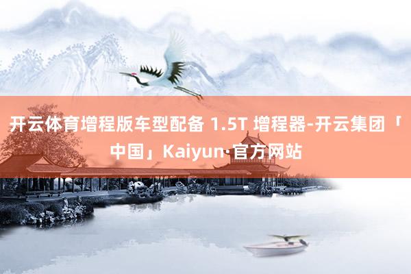 开云体育增程版车型配备 1.5T 增程器-开云集团「中国」Kaiyun·官方网站