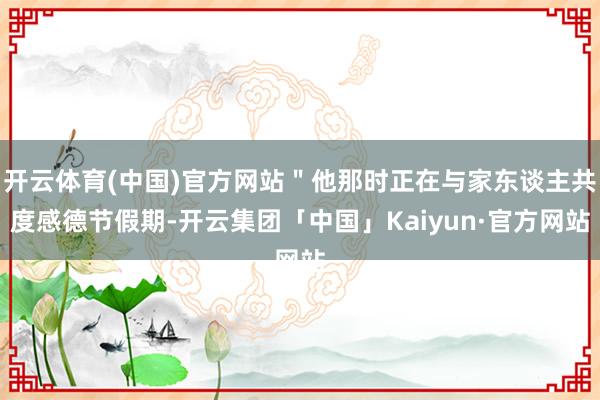 开云体育(中国)官方网站＂他那时正在与家东谈主共度感德节假期-开云集团「中国」Kaiyun·官方网站