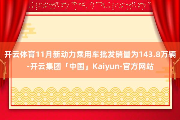 开云体育11月新动力乘用车批发销量为143.8万辆-开云集团「中国」Kaiyun·官方网站