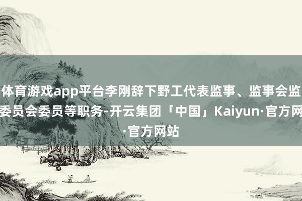 体育游戏app平台李刚辞下野工代表监事、监事会监督委员会委员等职务-开云集团「中国」Kaiyun·官方网站