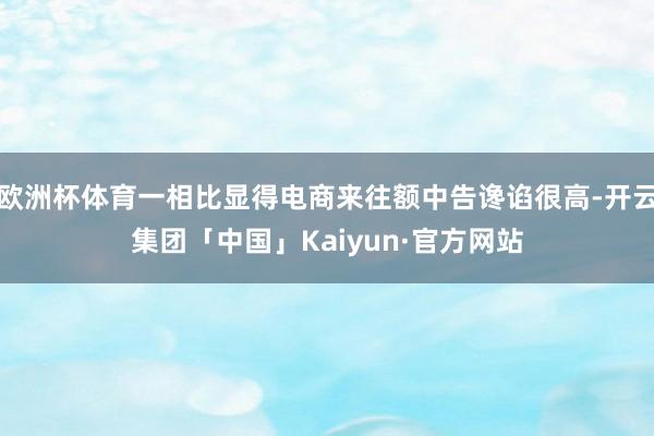 欧洲杯体育一相比显得电商来往额中告谗谄很高-开云集团「中国」Kaiyun·官方网站