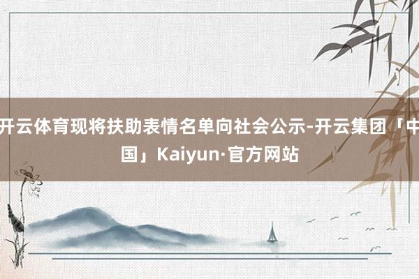 开云体育现将扶助表情名单向社会公示-开云集团「中国」Kaiyun·官方网站