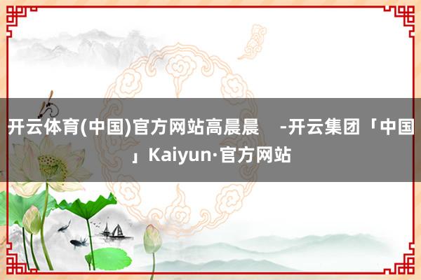 开云体育(中国)官方网站高晨晨    -开云集团「中国」Kaiyun·官方网站