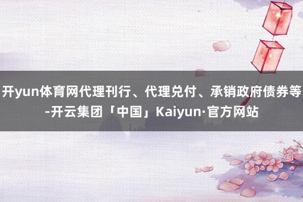 开yun体育网代理刊行、代理兑付、承销政府债券等-开云集团「中国」Kaiyun·官方网站