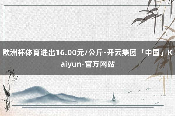 欧洲杯体育进出16.00元/公斤-开云集团「中国」Kaiyun·官方网站