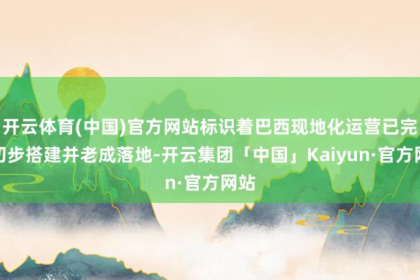 开云体育(中国)官方网站标识着巴西现地化运营已完成初步搭建并老成落地-开云集团「中国」Kaiyun·官方网站