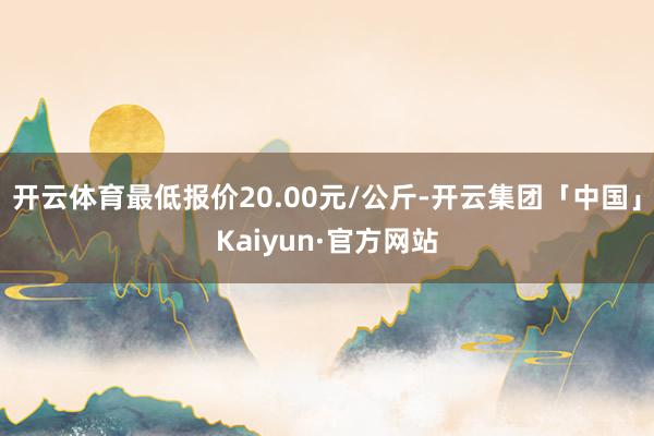 开云体育最低报价20.00元/公斤-开云集团「中国」Kaiyun·官方网站